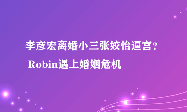 李彦宏离婚小三张姣怡逼宫？ Robin遇上婚姻危机