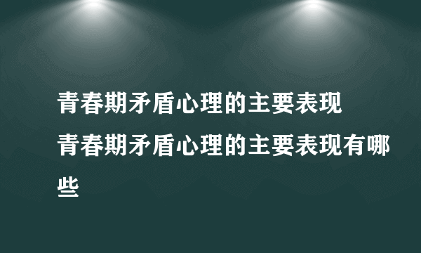 青春期矛盾心理的主要表现 青春期矛盾心理的主要表现有哪些