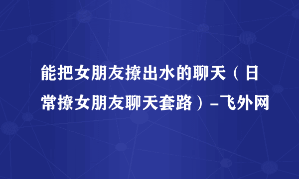 能把女朋友撩出水的聊天（日常撩女朋友聊天套路）-飞外网