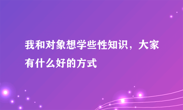 我和对象想学些性知识，大家有什么好的方式