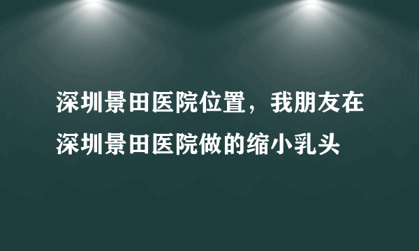 深圳景田医院位置，我朋友在深圳景田医院做的缩小乳头