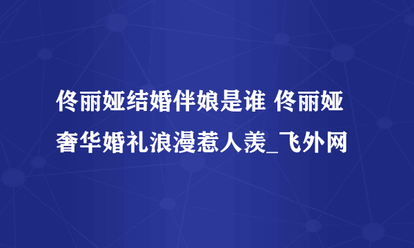 佟丽娅结婚伴娘是谁 佟丽娅奢华婚礼浪漫惹人羡_飞外网