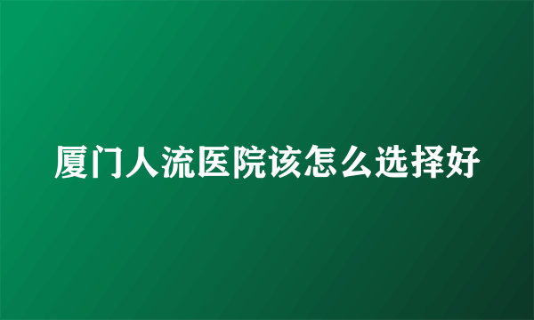 厦门人流医院该怎么选择好