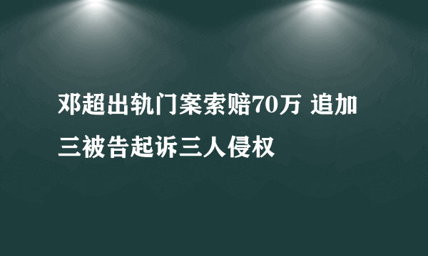 邓超出轨门案索赔70万 追加三被告起诉三人侵权