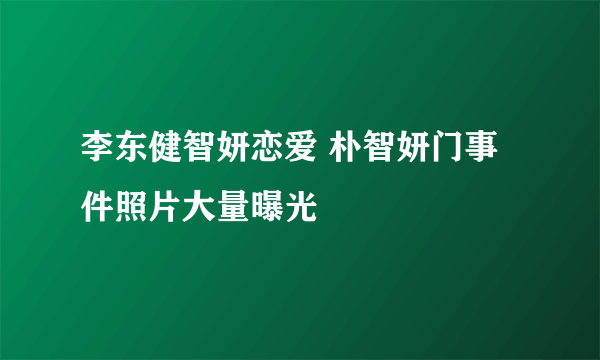 李东健智妍恋爱 朴智妍门事件照片大量曝光