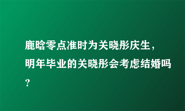 鹿晗零点准时为关晓彤庆生，明年毕业的关晓彤会考虑结婚吗？