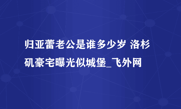 归亚蕾老公是谁多少岁 洛杉矶豪宅曝光似城堡_飞外网