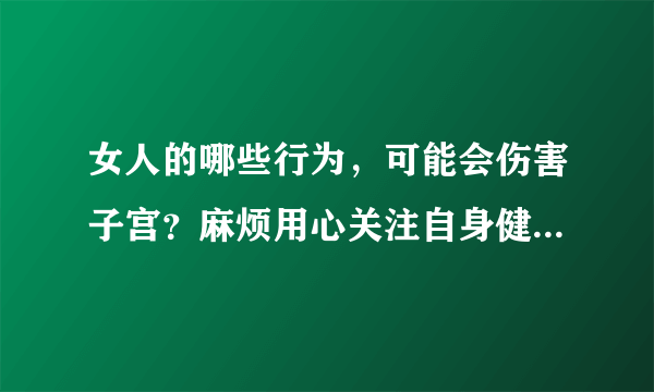 女人的哪些行为，可能会伤害子宫？麻烦用心关注自身健康，莫大意