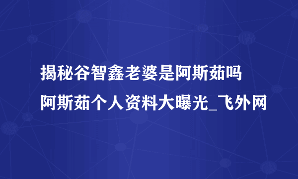 揭秘谷智鑫老婆是阿斯茹吗 阿斯茹个人资料大曝光_飞外网