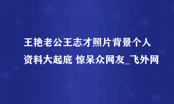 王艳老公王志才照片背景个人资料大起底 惊呆众网友_飞外网