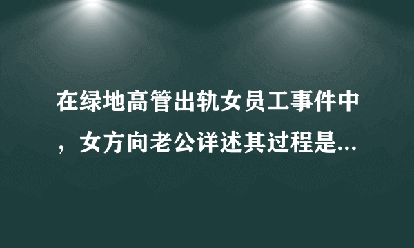 在绿地高管出轨女员工事件中，女方向老公详述其过程是什么心理？