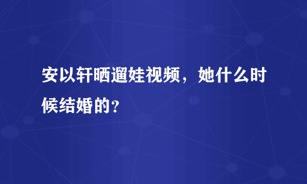 安以轩晒遛娃视频，她什么时候结婚的？