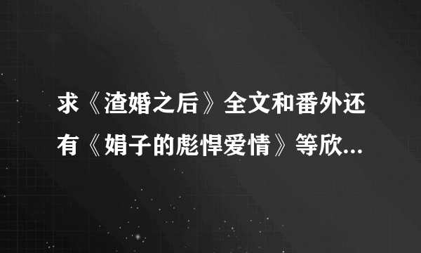 求《渣婚之后》全文和番外还有《娟子的彪悍爱情》等欣欣向荣的小说啊~~