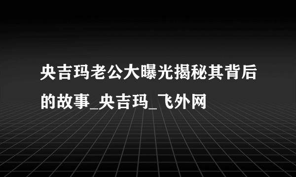 央吉玛老公大曝光揭秘其背后的故事_央吉玛_飞外网