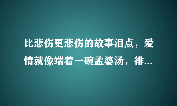 比悲伤更悲伤的故事泪点，爱情就像端着一碗孟婆汤，徘徊在奈何桥