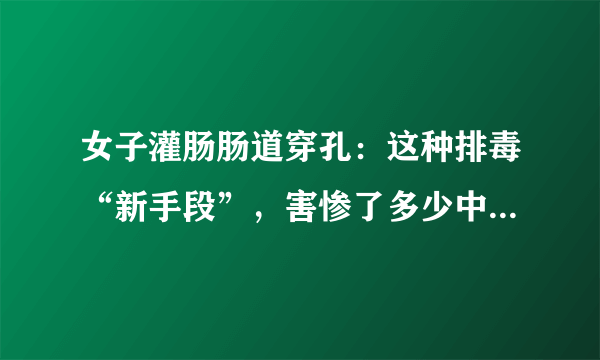 女子灌肠肠道穿孔：这种排毒“新手段”，害惨了多少中国女性？