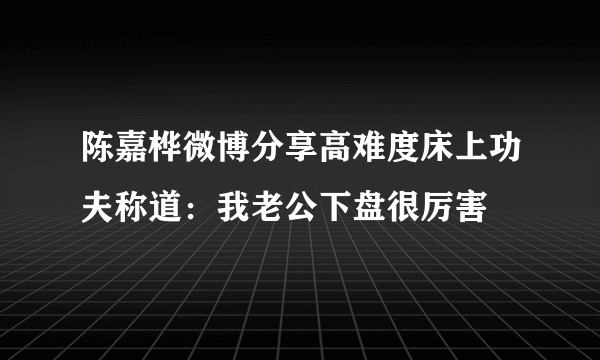 陈嘉桦微博分享高难度床上功夫称道：我老公下盘很厉害