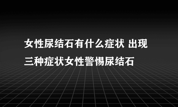 女性尿结石有什么症状 出现三种症状女性警惕尿结石