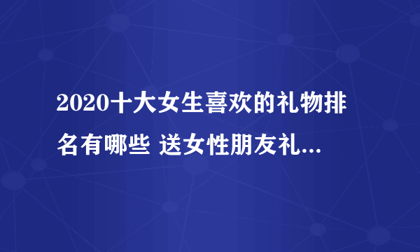 2020十大女生喜欢的礼物排名有哪些 送女性朋友礼物排行榜有哪些