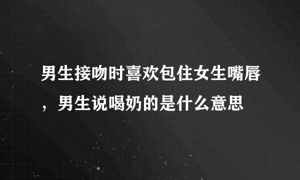 男生接吻时喜欢包住女生嘴唇，男生说喝奶的是什么意思