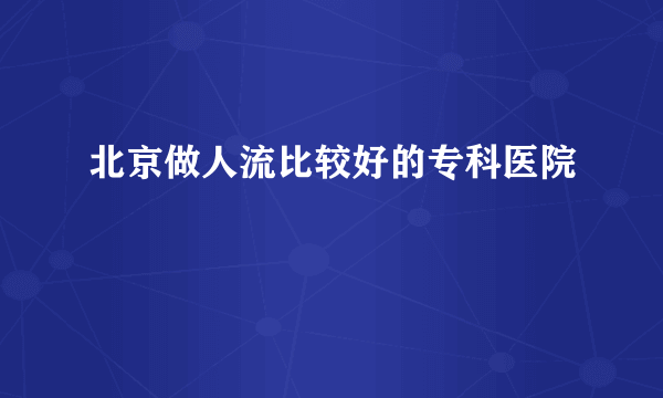 北京做人流比较好的专科医院