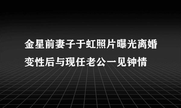 金星前妻子于虹照片曝光离婚变性后与现任老公一见钟情