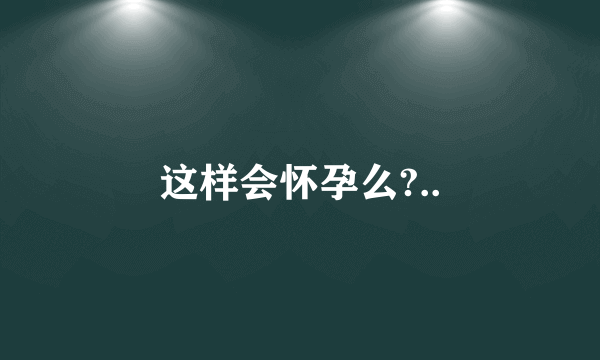 这样会怀孕么?..