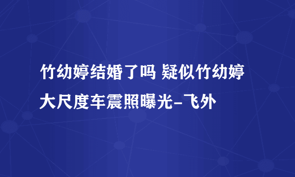 竹幼婷结婚了吗 疑似竹幼婷大尺度车震照曝光-飞外