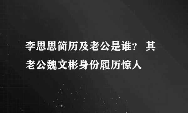 李思思简历及老公是谁？ 其老公魏文彬身份履历惊人