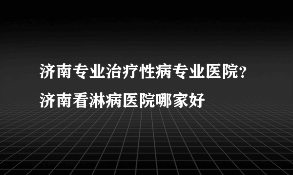 济南专业治疗性病专业医院？济南看淋病医院哪家好