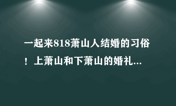 一起来818萧山人结婚的习俗！上萧山和下萧山的婚礼习俗究竟有啥不同？