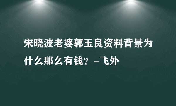 宋晓波老婆郭玉良资料背景为什么那么有钱？-飞外