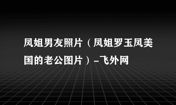 凤姐男友照片（凤姐罗玉凤美国的老公图片）-飞外网