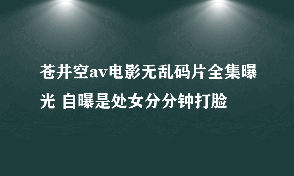 苍井空av电影无乱码片全集曝光 自曝是处女分分钟打脸