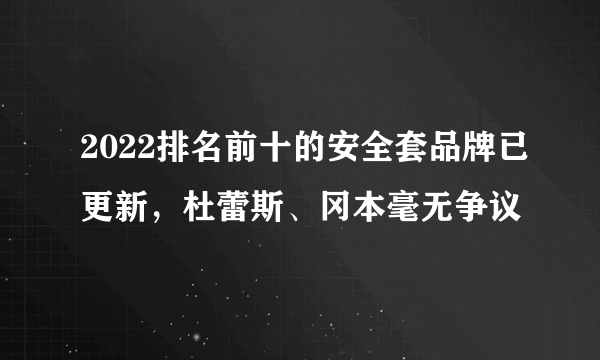 2022排名前十的安全套品牌已更新，杜蕾斯、冈本毫无争议