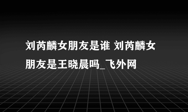 刘芮麟女朋友是谁 刘芮麟女朋友是王晓晨吗_飞外网