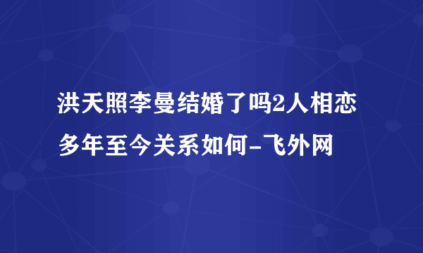 洪天照李曼结婚了吗2人相恋多年至今关系如何-飞外网