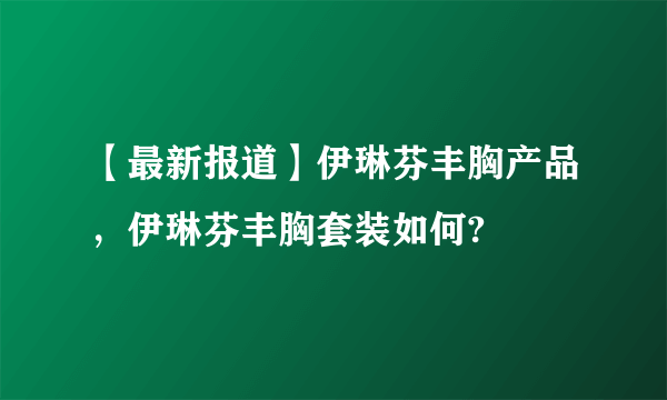 【最新报道】伊琳芬丰胸产品，伊琳芬丰胸套装如何?