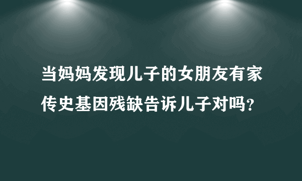 当妈妈发现儿子的女朋友有家传史基因残缺告诉儿子对吗？