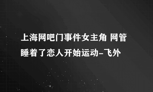 上海网吧门事件女主角 网管睡着了恋人开始运动-飞外