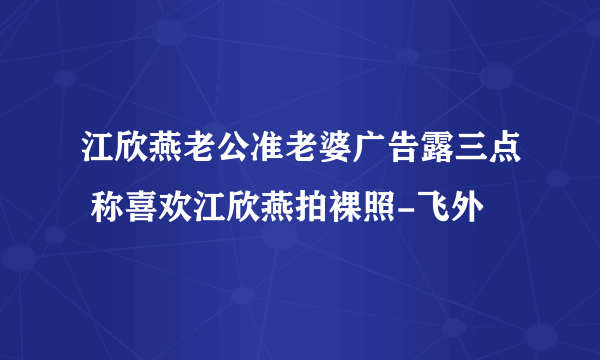 江欣燕老公准老婆广告露三点 称喜欢江欣燕拍裸照-飞外