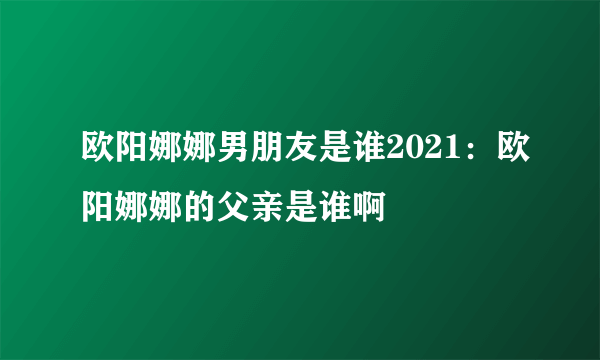 欧阳娜娜男朋友是谁2021：欧阳娜娜的父亲是谁啊