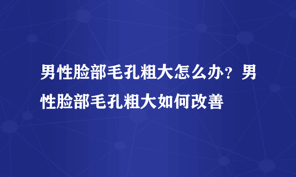 男性脸部毛孔粗大怎么办？男性脸部毛孔粗大如何改善