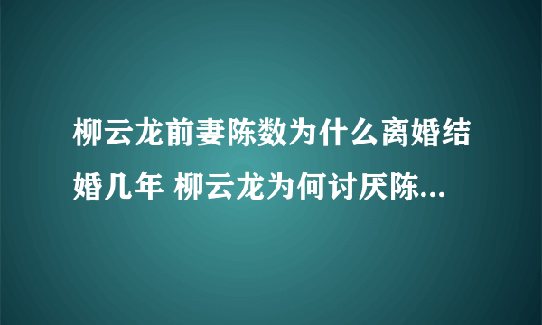 柳云龙前妻陈数为什么离婚结婚几年 柳云龙为何讨厌陈数不和吗