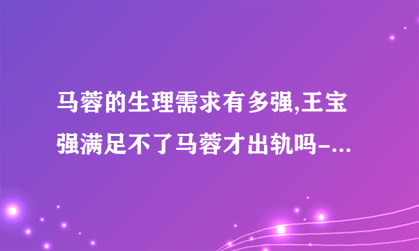 马蓉的生理需求有多强,王宝强满足不了马蓉才出轨吗-绯闻-飞外网