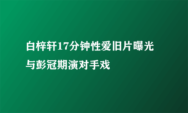 白梓轩17分钟性爱旧片曝光 与彭冠期演对手戏