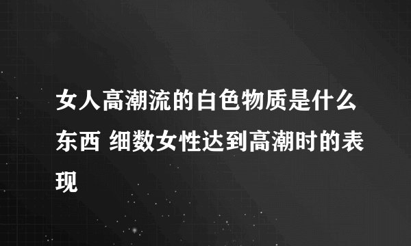 女人高潮流的白色物质是什么东西 细数女性达到高潮时的表现