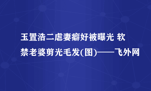 玉置浩二虐妻癖好被曝光 软禁老婆剪光毛发(图)——飞外网