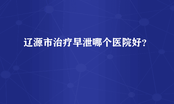 辽源市治疗早泄哪个医院好？