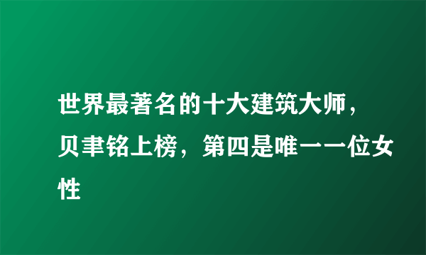 世界最著名的十大建筑大师，贝聿铭上榜，第四是唯一一位女性